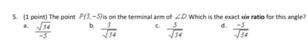 5. (1 point) The point P(3,-5) is on the terminal arm of angle D Which is the exact sin ratio for this angle?
a. (sqrt (34))/(-5)
b. (3)/(sqrt (34))
c. (5)/(sqrt (34))
d. (-5)/(sqrt (34))