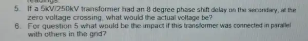 5. If a 5kV/250kV transformer had an 8 degree phase shift delay on the secondary, at the
zero voltage crossing, what would the actual voltage be?
6. For question 5 what would be the impact if this transformer was connected in parallel
with others in the grid?