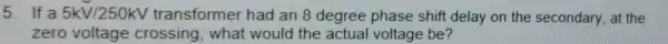 5. If a 5kV/250kV transformer had an 8 degree phase shift delay on the secondary, at the
zero voltage crossing, what would the actual voltage be?