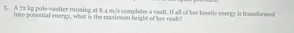 5. A72 kg pole -vaulter running at 8.4m/s completes a vault. If all of her kinetic energy is transformed
into potential energy, what is the maximum height of her vault?