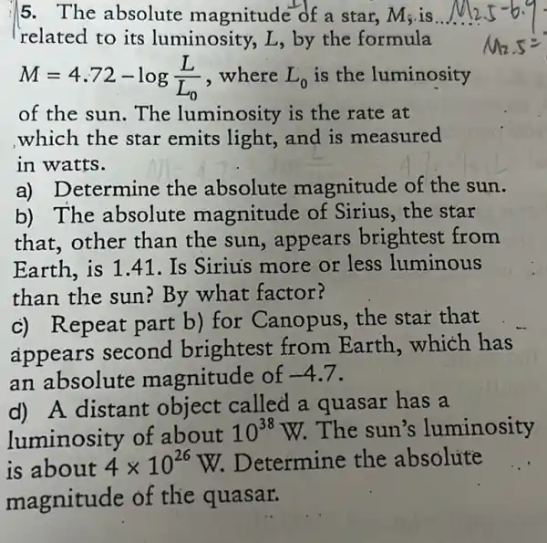 5. The absolute magnitude of a star, M_(5) is
related to its luminosity, L,by the formula
M=4.72-log(L)/(L_(0)) , where L_(0) is the luminosity
of the sun. The luminosity is the rate at
which the star emits light, and is measured
in watts.
a) Determine the absolute magnitude of the sun.
b) The absolute magnitude of Sirius, the star
that,other than the sun.appears brightest from
Earth, is 1.41 . Is Sirius more or less luminous
than the sun?By what factor?
c) Repeat part b)for Canopus the star that
appears second brightest from Earth,which has
an absolute magnitude of -4.7
d) A distant object called a quasar has a
luminosity of about 10^38W The sun's luminosity
is about 4times 10^26W Determine the absolute
magnitude of the quasar.