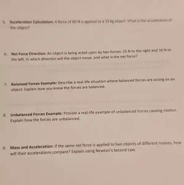 5. Acceleration Calculation: A force of 60 N is applied to a 15 kg object. What is the acceleration of
the object?
6. Net Force Direction An object is being acted upon by two forces: 25 N to the right and 10 N to
the left. In which direction will the object move, and what is the net force?
7. Balanced Forces Example: Describe a real-life situation where balanced forces are acting on an
object. Explain how you know the forces are balanced.
8. Unbalanced Forces Example: Provide a real-life example of unbalanced forces causing motion.
Explain how the forces are unbalanced.
9. Mass and Acceleration If the same net force is applied to two objects of different masses,how
will their accelerations compare? Explain using Newton's Second Law.