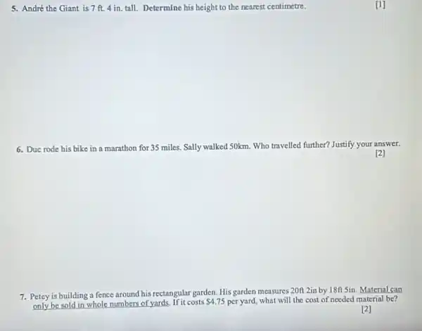 5. André the Giant is 7 ft. 4 in.tall. Determine his height to the nearest centimetre.
6. Duc rode his bike in a marathon for 35 miles. Sally walked 50km. Who travelled further? Justify your answer.
7. Petey is building a fence around his rectangular garden. His garden measures 20n 2in by 18ff 5in. Material can
only be sold in whole numbers of yards.If it costs
 4.75 per yard, what will the cost of nceded material be?
[2]
[1]