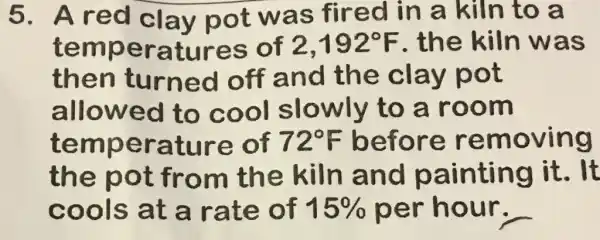 5. Ared clav not was fired in a kiln to a
temperatures of 2,192^circ F the kiln was
then turned off and the clay pot
allowed to cool slowly to a room
temperature of 72^circ F before removing
the pot from the kiln and painting it.It
cools at a rate of 15%  per hour.