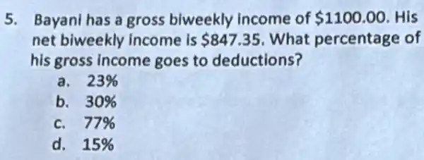 5. Bayani has a gross biweekly income of 1100.00 His
net biweekly income is 847.35 What percentage of
his gross income goes to deductions?
a. 23% 
b. 30% 
c. 77% 
d. 15%