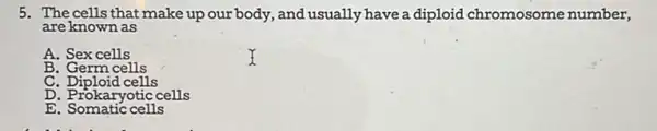 5. The cells that make up our body, and usually have a diploid chromosome number,
are known as
A. Sex cells
B. Germ cells
C. Diploid cells
D. Prokaryotic cells
E. Somatic cells