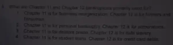 5. What are Chapter 11 and Chapter 12 bankrupices pointarily useu for?
1. Chapter 11 is for business reorganization Choplar 12 is for farmers and
fishermen
2. Chapter 11 is lot personal bankruptcy Charter 12 is for corporations.
3 Chapter 11 is for debtons prison Chaptes 12 is for dabt slovery
4. Chapter 11 is for student toans. Chapter 12 is for credit card detits.