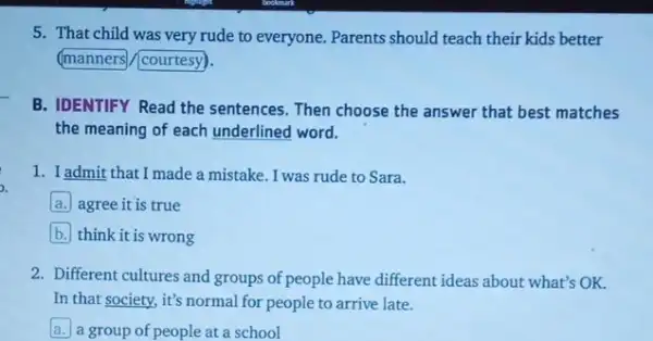 5. That child was very rude to everyone.Parents should teach their kids better
manners (courtesy).
B. IDENTIFY Read the sentences. Then choose the answer that best matches
the meaning of each underlined word.
1. Iadmit that I made a mistake. I was rude to Sara.
a. agree it is true
b think it is wrong
2. Different cultures and groups of people have different ideas about what's OK.
In that society, it's normal for people to arrive late.
a a group of people at a school