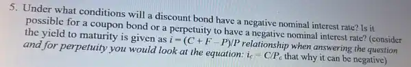 5. Under what conditions will a discount bond have a negative nominal interest rate? Is it
possible for a coupon bond or a perpetuity to have a negative nominal interest rate?(consider
the yield to maturity is given as
i=(C+F-P)/P
relationship when answering the question and for perpetuity you would look at the equation:
i_(c)=C/P_(c) that why it can be negative)