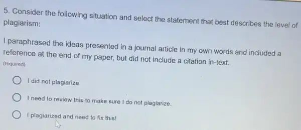 5. Consider the following situation and select the statement that best describes the level of
plagiarism:
I paraphrased the ideas presented in a journal article in my own words and included a
reference at the end of my paper, but did not include a citation in-text.
(required)
I did not plagiarize.
I need to review this to make sure I do not plagiarize.
I plagiarized and need to fix this!