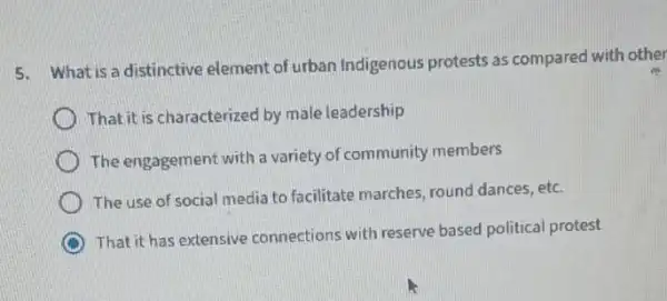 5. What is a distinctive element of urban Indigenous protests as compared with other
Thatit is characterized by male leadership
The engagement with a variety of community members
The use of social media to facilitate marches round dances, etc.
That it has extensive connections with reserve based political protest