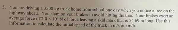 5. You are driving a 3500 kg truck home from school one day when you notice a tree on the
highway ahead. You slam on your brakes to avoid hitting the tree.Your brakes exert an
average force of 2.0times 10^4
N of force leaving a skid mark that is 54.69 m long Use this
information to calculate the initial speed of the truck in m/s & km/h