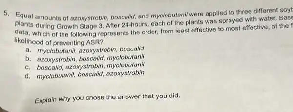 5. Equal amounts of azoxystrobin, boscalid and myclobutanil were applied to three different soy
plants during Growth Stage 3. After 24-hours, each of the plants was sprayed with water. Base
data, which of the following represents the order, from least effective to most effective, of the
likelihood of preventing ASR?
a. myclobutanil.azoxystrobin, boscalid
b. azoxystrobin,boscalid, myclobutanil
c. boscalid, azoxystrobin myclobutanil
d. myclobutanil,boscalid, azoxystrobin
Explain why you chose the answer that you did.