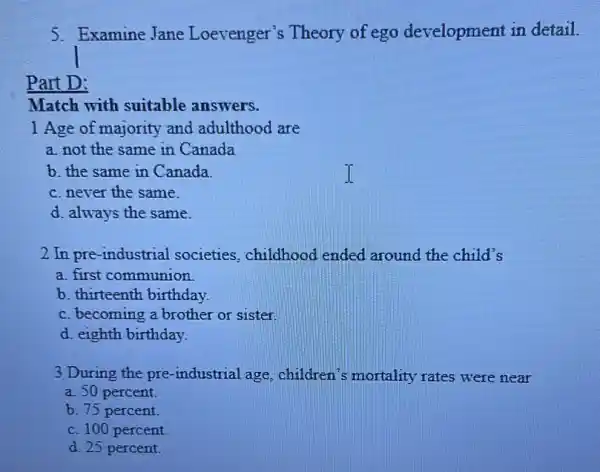 5. Examine Jane Loevenger's Theory of ego development in detail.
Part D:
Match with suitable answers.
1 Age of majority and adulthood are
a. not the same in Canada
b. the same in Canada
c. never the same.
d. always the same.
2 In pre-industrial societies, childhood ended around the child's
a. first communion
b. thirteenth birthday.
c. becoming a brother or sister.
d. eighth birthday.
3 During the pre -industrial age children's mortality rates were near
a. 50 percent
b. 75 percent.
c. 100 percent.
d. 25 percent.