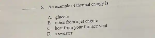 __
5. An example of thermal energy is
A. glucose
B. noise from a jet engine
C. heat from your furnace vent
D. a sweater