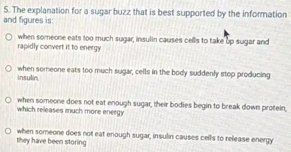 5. The explanation for a sugar buzz that is best supported by the information
and figures is:
when someone eats too much sugar, insulin causes cells to take up sugar and
rapidly convert it to energy
when someone eats too much sugar, cells in the body suddenly stop producing
Insulin.
when someone does not eat enough sugar, their bodies begin to break down protein,
which releases much more energy
when someone does not eat enough sugar, insulin causes cells to release energy
they have been storing