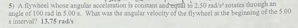 5) A flywheel whose angular acceleration is constant and equal to 2.50rad/s^2 rotates through an
angle of 100 rad in 5 .00 s. What was the angular velocity of the flywheel at the beginning of the
5.00
s interval? 13.75rad/s