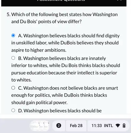 5. Which of the following best states how Washington
and Du Bois' points of view differ?
A. Washington believes blacks should find dignity
in unskilled labor, while DuBois believes they should
aspire to higher ambitions.
B. Washington believes blacks are innately
inferior to whites, while Du Bois thinks blacks should
pursue education because their intellect is superior
to whites.
C. Washington does not believe blacks are smart
enough for politics, while DuBois thinks blacks
should gain political power.
D. Washington believes blacks should be