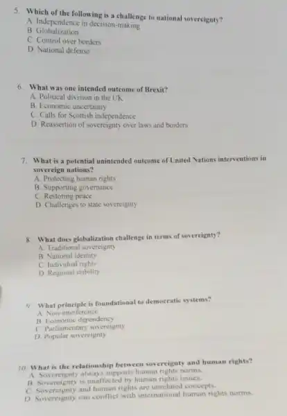 5. Which of the following is a challenge to national sovereignty?
A. Independence in decision -making
B Globalization
C. Control over borders
D. National defense
6. What was one intended outcome of Brexit?
A. Political division in the UK
B. Economic uncertainty
C. Calls for Scottish independence
D. Reassertion of sovereignty over laws and borders
7. What is a potential unintended outcome of United Nations interventions in
sovereign nations?
A. Protecting human rights
B. Supporting governance
C. Restoring peace
D. Challenges to state sovereignty
8. What does globalization challenge in terms of sovereignty?
A. Traditional sovereignty
B. National identity
C. Individual rights
D. Regional stability
9. What principle is foundational to democratic systems?
A. Non-interference
B. Economic dependency
C. Parliamentary sovereignty
D. Popular sovereignty
10. What is the relationship between sovereignty and human rights?
A Sovereignty always supports human rights norms.
B. Sovereignty is unaffected by human rights issues.
C. Sovereignty and human rights are unrelated concepts.
D. Sovereignty can conflict with international human rights norms.