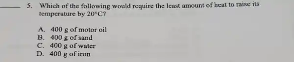 __
5. Which of the following would require the least amount of heat to raise its
temperature by 20^circ C
A. 400gof motor oil
B. 400gof sand
C. 400gof water
D. 400gof iron