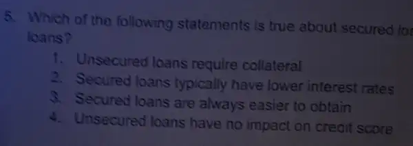 5. Which of the following statements is true about secured los
loans?
1. Unsecured loans require collateral
2. Secured loans typically have lower interest rates
3. Secured loans are always easier to obtain
4. Unsecured loans have no impact on credit score