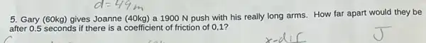 5. Gary (60kg) gives Joanne (40kg) a 1900 N push with his really long arms. How far apart would they be
after 0.5 seconds if there is a coefficient of friction of 01?