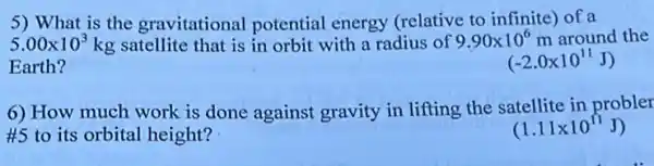 5) What is the gravitational potential energy (relative to infinite) of a
5.00times 10^3kg satellite that is in orbit with a radius of 9.90times 10^6 m around the
Earth?
(-2.0times 10^11J)
6) How much work is done against gravity in lifting the satellite in probler
#5 to its orbital height?
(1.11times 10^11J)