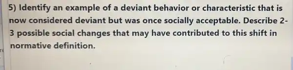 5) Identify an example of a deviant behavior or characteristic : that is
now considered deviant but was once socially acceptable.Describe 2-
3 possible social changes that may have contributed to this shift in
normative definition.