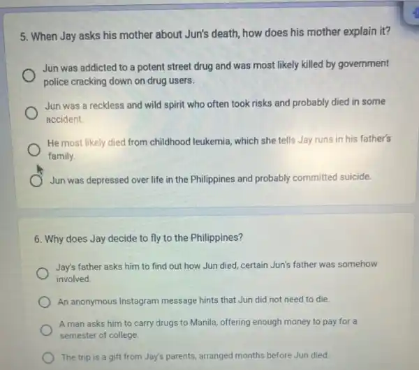 5. When Jay asks his mother about Jun's death, how does his mother explain it?
Jun was addicted to a potent street drug and was most likely killed by government
police cracking down on drug users.
Jun was a reckless and wild spirit who often took risks and probably died in some
accident.
He most likely died from childhood leukemia, which she tells Jay runs in his father's
family.
Jun was depressed over life in the Philippines and probably committed suicide.
6. Why does Jay decide to fly to the Philippines?
Jay's father asks him to find out how Jun died, certain Jun's father was somehow
involved.
An anonymous Instagram message hints that Jun did not need to die.
A man asks him to carry drugs to Manila, offering enough money to pay for a
semester of college.
The trip is a gift from Jay's parents.arranged months before Jun died.