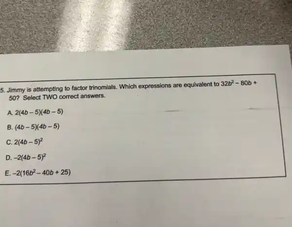 5. Jimmy is attempting to factor trinomials. Which expressions are equivalent to
32b^2-80b+
50? Select TWO correct answers.
A. 2(4b-5)(4b-5)
B. (4b-5)(4b-5)
C. 2(4b-5)^2
D. -2(4b-5)^2
E -2(16b^2-40b+25)