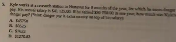 5. Kyle works at a research station in Nunavut for 6 months of the year, for which he earns danger
pay. His annual salary is 41125.00 If he earned 50750.00 in one year, how much was
danger pay? ("hint:danger pay is extra money on top of his salary)
A. 45750
B. 9625
C. 7625
D. 1270.83