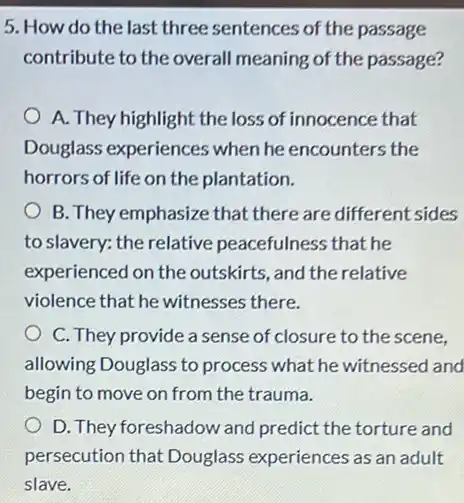 5. How do the last three sentences of the passage
contribute to the overall meaning of the passage?
A. They highlight the loss of innocence that
Douglass experiences when he encounters the
horrors of life on the plantation.
B. They emphasize that there are different sides
to slavery: the relative peacefulness that he
experienced on the outskirts, and the relative
violence that he witnesses there.
C. They provide a sense of closure to the scene,
allowing Douglass to process what he witnessed and
begin to move on from the trauma.
D. They foreshadow and predict the torture and