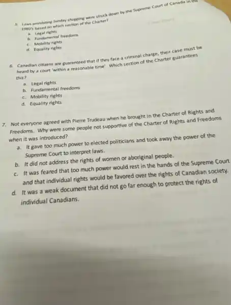 5. Laws prohibiting Sunday shopping were struck down by the Supreme Court of Canada in t
1980's based on which section of the Charter?
a. Legal rights
b. Fundamental freedoms
c. Mobility rights
d. Equality rights
6. Canadian citiens are guaranteed that if they face a criminal charge, their case must be
heard by a court "within a reasonable time!Which section of the Charter guarantees
this?
a. Legal rights
b. Fundamental freedoms
c. Mobility rights
d. Equality rights
7. Not everyone agreed with Pierre Trudeau when he brought in the Charter of Rights and
Freedoms. Why were some people not supportive of the Charter of Rights and Freedoms
when it was introduced?
a. It gave too much power to elected politicians and took away the power of the
Supreme Court to interpret laws.
b. It did not address the rights of women or aboriginal people.
c. It was feared that too much power would rest in the hands of the Supreme Court
and that individual rights would be favored over the rights of Canadian society.
d. It was a weak document that did not go far enough to protect the rights of
individual Canadians.