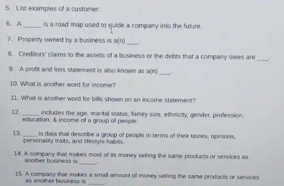 5. List examples of a customer:
6. A __ is a road map used to cuide a company into the future.
7. Property owned by a business is a(n) __
8. Creditors' claims to the assets of a business or the debts that a company owes are __
.
9. A profit and loss statement is also known as a(n) __
10. What is another word for income?
11. What is another word for bills shown on an income statement?
12. __ includes the age, marital status, family size, ethnicity,gender, profession,
education, & income of a group of people.
13 __
is data that describe a group of people in terms of their tastes, opinions,
personality traits, and lifestyle habits.
14. A company that makes most of its money selling the same products or services as
another business is __
15. A company that makes a small amount of money selling the same products or services
as another business is __