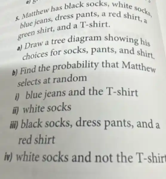 5. Matthew has black socks white socks
dress pants, a red shirt,
green shirt, and a T-shirt.
a) Draw a tree diagram showing his
choices for socks, pants , and shirt
b) Find the probability that Matthew
selects at random
i) blue jeans and the T-shirt
ii) white socks
iii) black socks, dress pants, and a
red shirt
iv) white socks and not the T -shirt