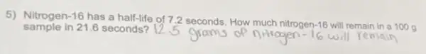 5) Nitrogen -16
has a half-life of 7.2 seconds. How much nitrogen -16 will remain in a 100 g sample in 21.6 seconds?