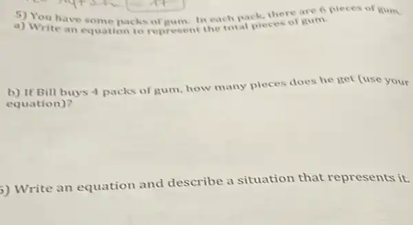 5) You have some packs of gum. In each pack, there are 6 pieces of gum.
a) Write an equation to represent the total pieces of gum.
b) If Bill buys 4 packs of gum, how many pieces does he get (use your
equation)?
) Write an equation and describe a situation that represents it.