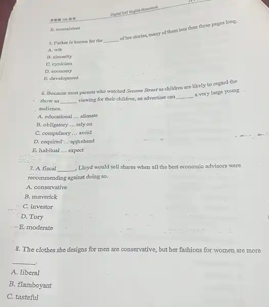 5. Parker is known for the
__
of her stories, many of them less than three pages long.
A. wit
B. sincerity
C. cynicism
D. economy
E. development
100 our
E. nonexistent
6. Because most parents who watched Sesame Street as children are likely to regard the
- show as __ viewing for their children an advertiser can
__
a very large young
audience.
A. educational __ alienate
B. obligatory __ rely on
C. compulsory __ avoid
D. required .... apprehend
E. habitual __ expect
7. A fiscal __ , Lloyd would sell shares when all the best economic advisors were
recommending against doing so.
A. conservative
B. maverick
C. investor
D. Tory
- - E:moderate
8. The clothes she designs for men are conservative, but her fashions for women are more
__
.
A. liberal
B. flamboyant
C. tasteful