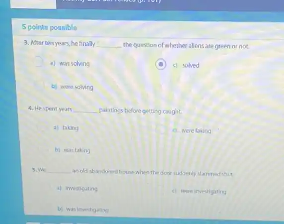 5 points possible
3. After ten years he finally __ the question of whether allens are green or not.
a) was solving
D c) solved
b) were solving
4. He spent years __ palntings before getting caught.
a) faking
c) were faking
C b) was faking
5. We __ an old abandoned house when the door suddenly slammed shut
a) investigating
c) were investigating
b) was investigating