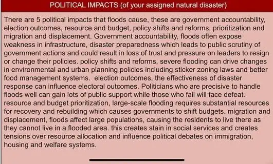 There are 5 political impacts that floods cause these are government accountability.
election outcomes, resource and budget, policy shifts and reforms, prioritization and
migration and displacement Government accountability, floods often expose
weakness in infrastructure, disaster preparedness which leads to public scrutiny of
government actions and could result in loss of trust and pressure on leaders to resign
or change their policies.policy shifts and reforms.severe flooding can drive changes
in environmental and urban planning policies including sticker zoning laws and better
food management systems. election outcomes, the effectiveness of disaster
response can influence electoral outcomes. Politicians who are precisive to handle
floods well can gain lots of public support while those who fail will face defeat.
resource and budget prioritization large-scale flooding requires substantial resources
for recovery and rebuilding which causes governments to shift budgets. migration and
displacement, floods affect large populations, causing the residents to live there as
they cannot live in a flooded area, this creates stain in social services and creates
tensions over resource allocation and influence political debates on immigration,
housing and welfare systems.