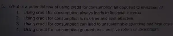 5. What is a potential risk of using credit for consumption as opposed to investment?
1. Using credit for consumption always leads to financial success
2. Using credit for consumption strategy and cost-effective
3. Using credit for consumption can lead to unsustainable spending and high costs
4. Using credit for consumption guarantees a positive return on investment