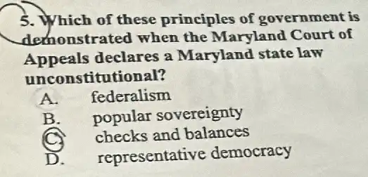 5. Which of these principles of government is
demonstrated when the Maryland Court of
Appeals declares a Maryland state law
unconstitutional?
A. federalism
B. popular sovereignty
checks and balances
representative democracy