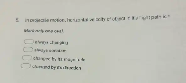 5. In projectile motion horizontal velocity of object in it's flight path is
Mark only one oval.
always changing
always constant
changed by its magnitude
changed by its direction