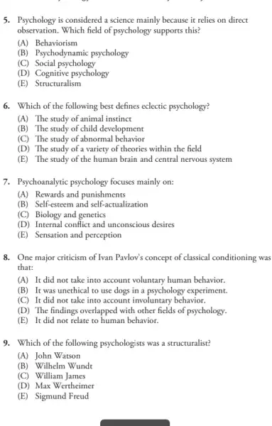 5. Psychology is considered a science mainly because it relies on direct
observation.Which field of psychology supports this?
(A) Behaviorism
(B) Psychodynamic psychology
(C) Social psychology
(D) Cognitive psychology
(E) Structuralism
6. Which of the following best defines eclectic psychology?
(A) The study of animal instinct
(B) The study of child development
(C) The study of abnormal behavior
(D) The study of a variety of theories within the field
(E) The study of the human brain and central nervous system
7. Psychoanalytic psychology focuses mainly on:
(A) Rewards and punishments
(B) Self-esteem and self -actualization
(C) Biology and genetics
(D) Internal conflict and unconscious desires
(E) Sensation and perception
8. One major criticism of Ivan Pavlov's concept of classical conditioning was
that:
(A) It did not take into account voluntary human behavior.
(B)It was unethical to use dogs in a psychology experiment.
(C) It did not take into account involuntary behavior.
(D) The findings overlapped with other fields of psychology.
(E) It did not relate to human behavior.
9. Which of the following psychologists was a structuralist?
(A) John Watson
(B) Wilhelm Wundt
(C) William James
(D) Max Wertheimer
(E) Sigmund Freud