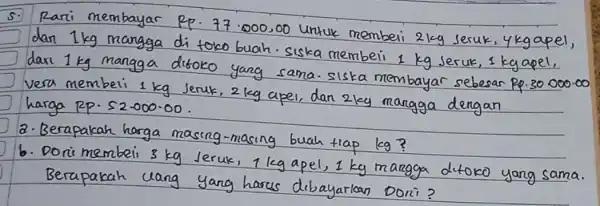 5. Rari membayar Rp. 77.000,00 untuk membeli 2 mathrm(~kg) seruk, 4 mathrm(~kg) apel, dan 1 mathrm(~kg) mangga di toko buah. Siska membeli 1 mathrm(~kg) Jeruk, 1 mathrm(~kg) apel, daxi 1 mathrm(~kg) mangga ditoko yang sama. siska membayar sebesar Rp.30.000.00 vera membeli 1 mathrm(~kg) Jeruk, 2 mathrm(~kg) apel, dan 2 mathrm(~kg) mangga dengan harga Rp. 52.000-00.
a. Berapakah harga masing-masing buah tiap mathrm(kg) ?
b. Dorimembeli 3 mathrm(~kg) Jeruk, 1 mathrm(~kg) apel, 1 mathrm(~kg) mangga ditoko yang sama. Berapakah uang yang harus dibayarkan Doni?