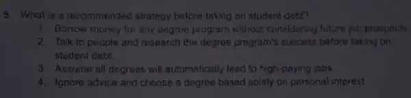 5 What is a recommended strategy belore taking on student dobb
1. Borrow money for any degree program without considering future jot prospouts
2. Talk to people and research the degree program's success before taking on
student debt.
3. Assume all degrees will automatically lead to high-paying jobs
4. Ignore advice and choose a degree based solely on personal interest