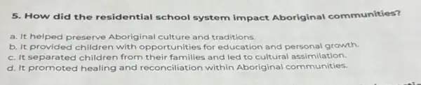 5. How did the residential school system impact Aboriginal communities?
a. It helped preserve Aboriginal culture and traditions.
b. It provided children with opportunities for education and personal growth.
c. It separated children from their families and led to cultural assimil ation.
d. It promoted healing and reconciliation within Aboriginal communities.