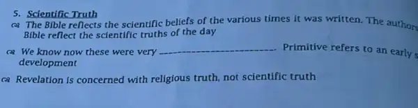 5. Scientific Truth
(a) The Bible reflects the scientific beliefs of the various times it was written. The authors
Bible reflect the scientific truths of the day
(2) We know now these were very __ Primitive refers to an early s
development
(a) Revelation is concerned with religious truth, not scientific truth