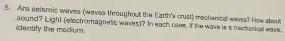 5. Are seismic waves (waves throughout the Earth's crusty mechanical waves? How about
sound? Light (electromagnetic waves)? In each case , if the wave is a mechanical wave,
identify the medium.