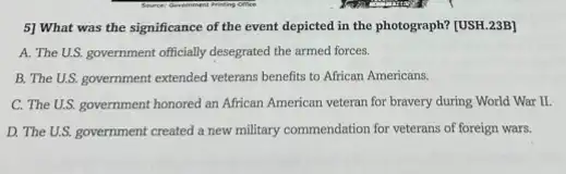 5] What was the significance of the event depicted in the photograph?[USH.23B]
A. The U.S. government officially desegrated the armed forces.
B. The U.S. government extended veterans benefits to African Americans.
C. The U.S. government honored an African American veteran for bravery during World War II.
D. The U.S. government created a new military commendation for veterans of foreign wars.